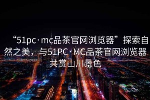 “51pc·mc品茶官網(wǎng)瀏覽器”探索自然之美，與51PC·MC品茶官網(wǎng)瀏覽器共賞山川景色