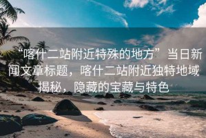 “喀什二站附近特殊的地方”當(dāng)日新聞文章標(biāo)題，喀什二站附近獨(dú)特地域揭秘，隱藏的寶藏與特色