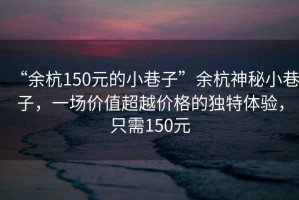 “余杭150元的小巷子”余杭神秘小巷子，一場價值超越價格的獨特體驗，只需150元