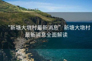 “新塘大墩村最新消息”新塘大墩村最新消息全面解讀