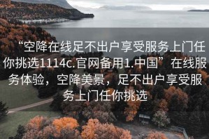 “空降在線足不出戶享受服務(wù)上門任你挑選1114c.官網(wǎng)備用1.中國”在線服務(wù)體驗，空降美景，足不出戶享受服務(wù)上門任你挑選