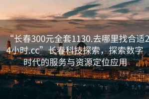 “長(zhǎng)春300元全套1130.去哪里找合適24小時(shí).cc”長(zhǎng)春科技探索，探索數(shù)字時(shí)代的服務(wù)與資源定位應(yīng)用