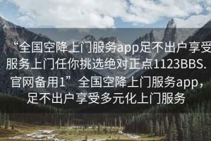“全國空降上門服務app足不出戶享受服務上門任你挑選絕對正點1123BBS.官網(wǎng)備用1”全國空降上門服務app，足不出戶享受多元化上門服務