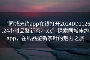 “同城床約app在線打開2024DD1126.24小時品鑒新茶葉.cc”探索同城床約app，在線品鑒新茶葉的魅力之旅