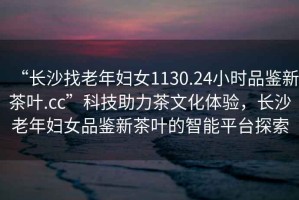 “長(zhǎng)沙找老年婦女1130.24小時(shí)品鑒新茶葉.cc”科技助力茶文化體驗(yàn)，長(zhǎng)沙老年婦女品鑒新茶葉的智能平臺(tái)探索