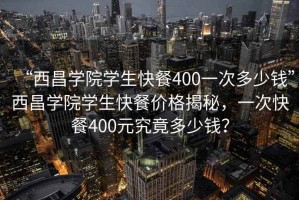 “西昌學(xué)院學(xué)生快餐400一次多少錢”西昌學(xué)院學(xué)生快餐價(jià)格揭秘，一次快餐400元究竟多少錢？