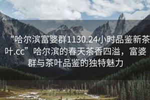 “哈爾濱富婆群1130.24小時品鑒新茶葉.cc”哈爾濱的春天茶香四溢，富婆群與茶葉品鑒的獨特魅力
