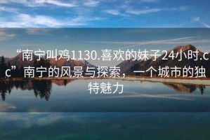 “南寧叫雞1130.喜歡的妹子24小時.cc”南寧的風(fēng)景與探索，一個城市的獨特魅力