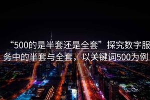 “500的是半套還是全套”探究數(shù)字服務(wù)中的半套與全套，以關(guān)鍵詞500為例