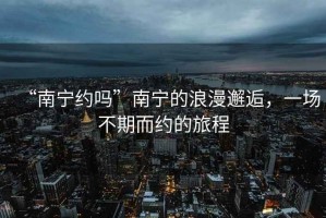 “南寧約嗎”南寧的浪漫邂逅，一場不期而約的旅程