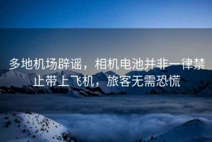 多地機場辟謠，相機電池并非一律禁止帶上飛機，旅客無需恐慌