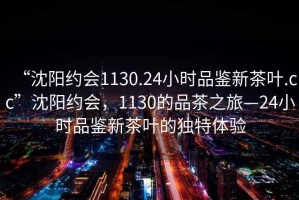 “沈陽約會(huì)1130.24小時(shí)品鑒新茶葉.cc”沈陽約會(huì)，1130的品茶之旅—24小時(shí)品鑒新茶葉的獨(dú)特體驗(yàn)