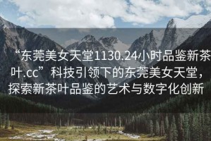 “東莞美女天堂1130.24小時(shí)品鑒新茶葉.cc”科技引領(lǐng)下的東莞美女天堂，探索新茶葉品鑒的藝術(shù)與數(shù)字化創(chuàng)新