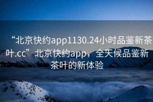 “北京快約app1130.24小時(shí)品鑒新茶葉.cc”北京快約app，全天候品鑒新茶葉的新體驗(yàn)