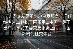 “夫妻交友足不出戶享受服務(wù)上門任你挑選1114b.官網(wǎng)備用1.中國(guó)”足不出戶，享受夫妻交友服務(wù)上門—中國(guó)新時(shí)代社交體驗(yàn)
