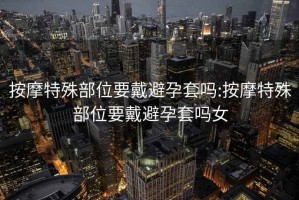 按摩特殊部位要戴避孕套嗎:按摩特殊部位要戴避孕套嗎女