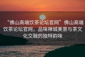 “佛山高端飲茶論壇官網(wǎng)”佛山高端飲茶論壇官網(wǎng)，品味禪城美景與茶文化交融的獨(dú)特韻味