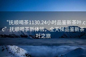 “撫順喝茶1130.24小時品鑒新茶葉.cc”撫順喝茶新體驗，全天候品鑒新茶葉之旅