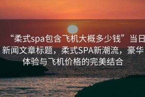 “柔式spa包含飛機大概多少錢”當(dāng)日新聞文章標(biāo)題，柔式SPA新潮流，豪華體驗與飛機價格的完美結(jié)合