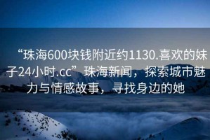 “珠海600塊錢附近約1130.喜歡的妹子24小時.cc”珠海新聞，探索城市魅力與情感故事，尋找身邊的她
