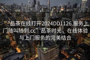 “品茶在線打開2024DD1126.服務(wù)上門隨叫隨到.cc”品茶時光，在線體驗與上門服務(wù)的完美結(jié)合