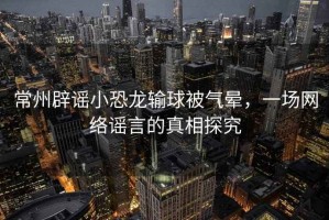 常州辟謠小恐龍輸球被氣暈，一場(chǎng)網(wǎng)絡(luò)謠言的真相探究