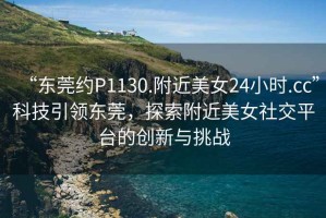 “東莞約P1130.附近美女24小時(shí).cc”科技引領(lǐng)東莞，探索附近美女社交平臺(tái)的創(chuàng)新與挑戰(zhàn)