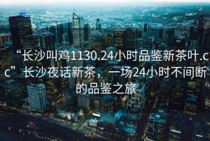 “長沙叫雞1130.24小時品鑒新茶葉.cc”長沙夜話新茶，一場24小時不間斷的品鑒之旅