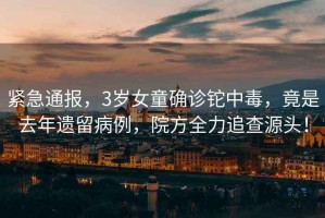 緊急通報，3歲女童確診鉈中毒，竟是去年遺留病例，院方全力追查源頭！