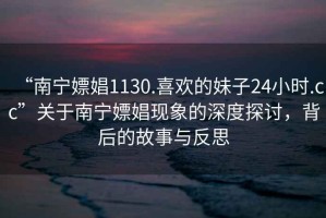 “南寧嫖娼1130.喜歡的妹子24小時.cc”關于南寧嫖娼現(xiàn)象的深度探討，背后的故事與反思