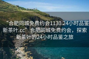 “合肥同城免費(fèi)約會(huì)1130.24小時(shí)品鑒新茶葉.cc”合肥同城免費(fèi)約會(huì)，探索新茶葉的24小時(shí)品鑒之旅