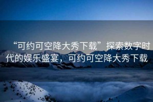 “可約可空降大秀下載”探索數(shù)字時代的娛樂盛宴，可約可空降大秀下載
