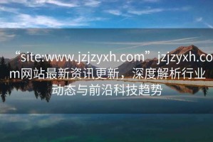 “site:www.jzjzyxh.com”jzjzyxh.com網(wǎng)站最新資訊更新，深度解析行業(yè)動(dòng)態(tài)與前沿科技趨勢(shì)