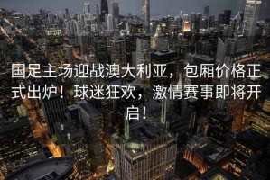 國足主場迎戰(zhàn)澳大利亞，包廂價(jià)格正式出爐！球迷狂歡，激情賽事即將開啟！