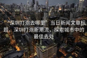 “深圳打泡去哪里”當(dāng)日新聞文章標(biāo)題，深圳打泡新潮流，探索城市中的最佳去處