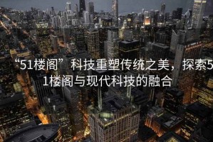 “51樓閣”科技重塑傳統(tǒng)之美，探索51樓閣與現(xiàn)代科技的融合