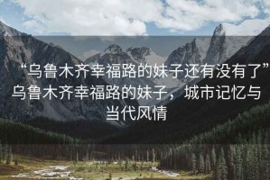 “烏魯木齊幸福路的妹子還有沒有了”烏魯木齊幸福路的妹子，城市記憶與當(dāng)代風(fēng)情