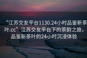 “江蘇交友平臺1130.24小時品鑒新茶葉.cc”江蘇交友平臺下的茶韻之旅，品鑒新茶葉的24小時沉浸體驗