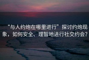 “與人約炮在哪里進(jìn)行”探討約炮現(xiàn)象，如何安全、理智地進(jìn)行社交約會(huì)？
