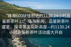“珠海600塊錢附近約1130.24小時品鑒新茶葉.cc”珠海新聞，品鑒新茶葉盛宴，探尋茶文化新高度—約1130.24小時品鑒新茶葉活動盛大開啟
