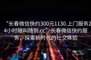 “長春微信快約300元1130.上門服務(wù)24小時隨叫隨到.cc”長春微信快約服務(wù)，探索新時代的社交體驗