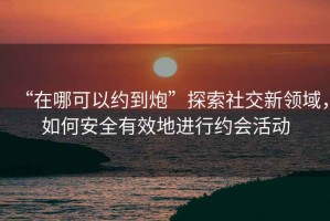 “在哪可以約到炮”探索社交新領(lǐng)域，如何安全有效地進(jìn)行約會活動