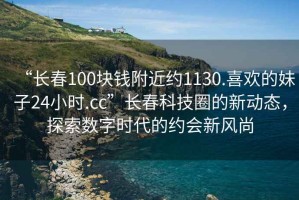 “長(zhǎng)春100塊錢附近約1130.喜歡的妹子24小時(shí).cc”長(zhǎng)春科技圈的新動(dòng)態(tài)，探索數(shù)字時(shí)代的約會(huì)新風(fēng)尚