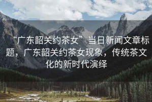 “廣東韶關(guān)約茶女”當日新聞文章標題，廣東韶關(guān)約茶女現(xiàn)象，傳統(tǒng)茶文化的新時代演繹