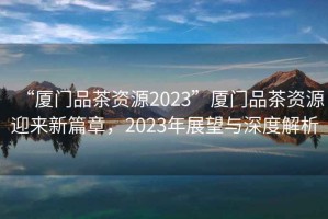 “廈門品茶資源2023”廈門品茶資源迎來(lái)新篇章，2023年展望與深度解析