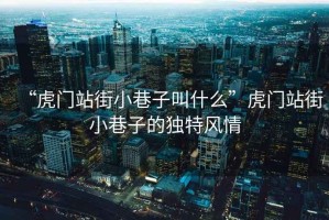 “虎門站街小巷子叫什么”虎門站街小巷子的獨(dú)特風(fēng)情