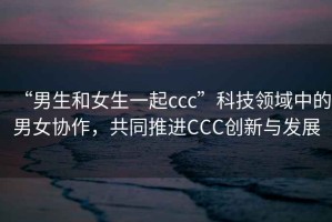 “男生和女生一起ccc”科技領(lǐng)域中的男女協(xié)作，共同推進(jìn)CCC創(chuàng)新與發(fā)展