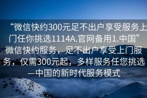 “微信快約300元足不出戶享受服務(wù)上門任你挑選1114A.官網(wǎng)備用1.中國”微信快約服務(wù)，足不出戶享受上門服務(wù)，僅需300元起，多樣服務(wù)任您挑選—中國的新時代服務(wù)模式