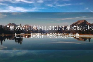 “星歐娛樂(lè)地址日.93O79.星歐娛樂(lè)地址日，探索神秘的娛樂(lè)勝地