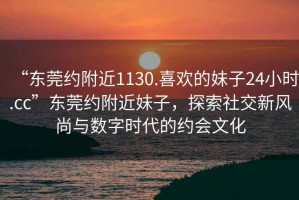“東莞約附近1130.喜歡的妹子24小時.cc”東莞約附近妹子，探索社交新風(fēng)尚與數(shù)字時代的約會文化